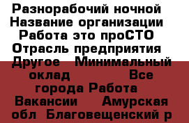 Разнорабочий ночной › Название организации ­ Работа-это проСТО › Отрасль предприятия ­ Другое › Минимальный оклад ­ 19 305 - Все города Работа » Вакансии   . Амурская обл.,Благовещенский р-н